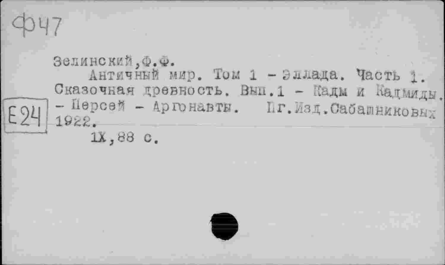 ﻿фЧ7
Зелинский,ф.ф.
Античний мир. Том 1 - Эллада. Часть і.
____Сказочная древность, öuii.l - Кади и Кадмиды. ІГО)Г - Персей - Аргонавти. 11г.Изд .Сабашникова/ XZ4
ЇХ.88 с.